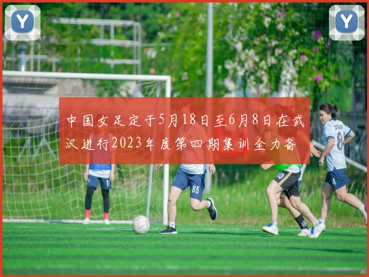 中国女足定于5月18日至6月8日在武汉进行2023年度第四期集训全力备战国际赛事