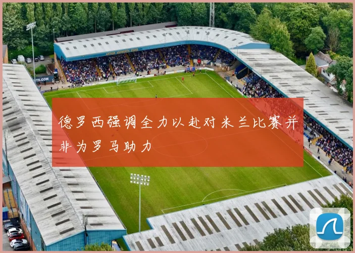 德罗西强调全力以赴对米兰比赛并非为罗马助力