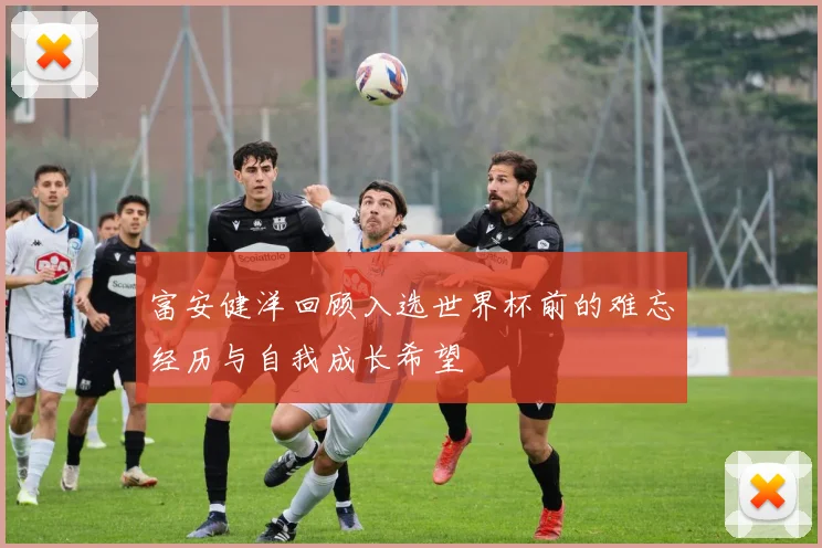 富安健洋回顾入选世界杯前的难忘经历与自我成长希望