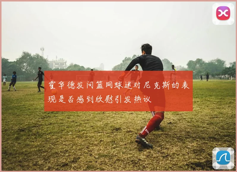 霍华德发问篮网球迷对尼克斯的表现是否感到欣慰引发热议