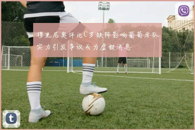 穆里尼奥评论C罗缺阵影响葡萄牙队实力引发争议或为虚假消息