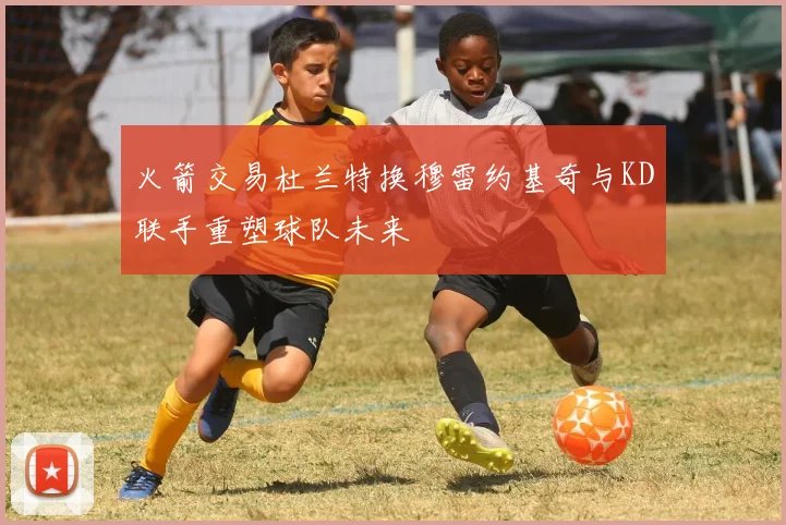 火箭交易杜兰特换穆雷约基奇与KD联手重塑球队未来