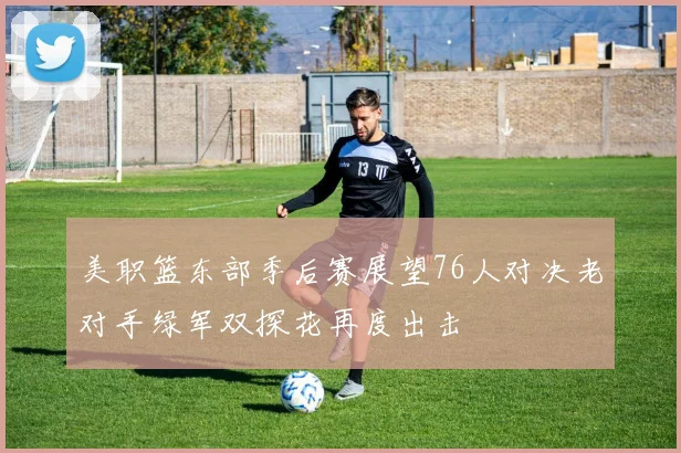 美职篮东部季后赛展望76人对决老对手绿军双探花再度出击