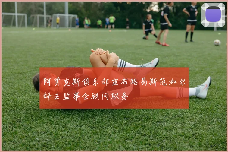 阿贾克斯俱乐部宣布路易斯范加尔辞去监事会顾问职务