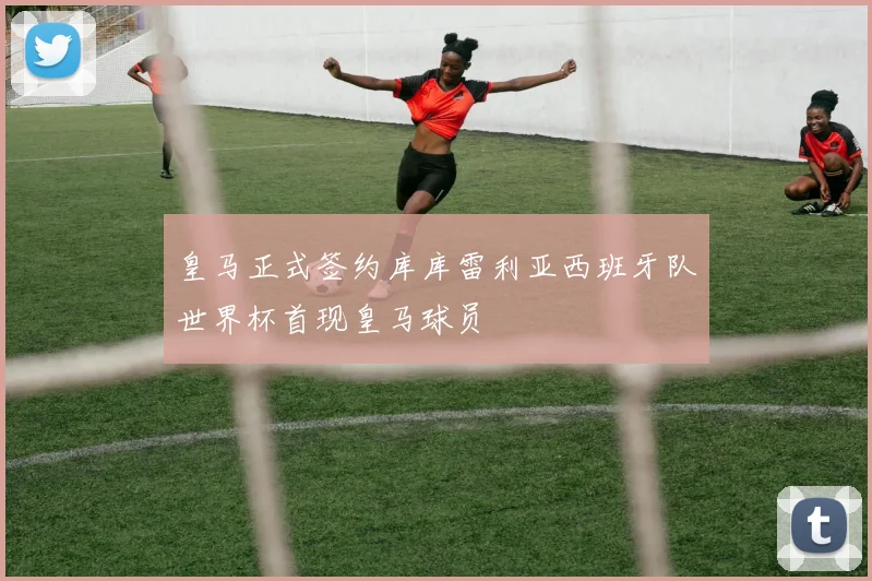 皇马正式签约库库雷利亚西班牙队世界杯首现皇马球员